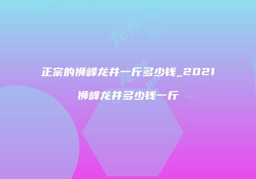正宗的狮峰龙井一斤多少钱_2021狮峰龙井多少钱一斤