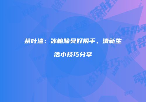 茶叶渣：冰箱除臭好帮手，清新生活小技巧分享