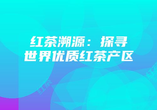 红茶溯源：探寻世界优质红茶产区