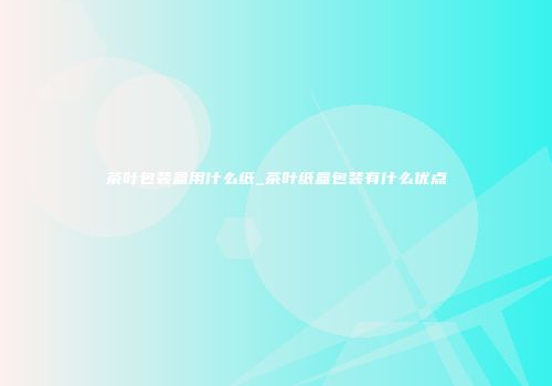 茶叶包装盒用什么纸_茶叶纸盒包装有什么优点