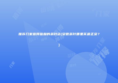 推荐几家值得信赖的茶叶店(安徽茶叶哪里买最正宗？)