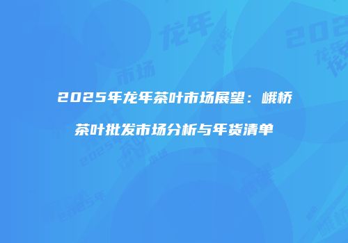 2025年龙年茶叶市场展望：峨桥茶叶批发市场分析与年货清单