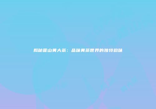 揭秘霍山黄大茶：品味黄茶世界的独特韵味