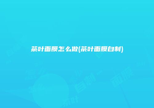 茶叶面膜怎么做(茶叶面膜自制)