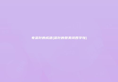 夸茶叶的成语(茶叶的赞美词四字句)