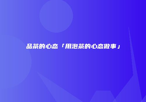 品茶的心态「用泡茶的心态做事」