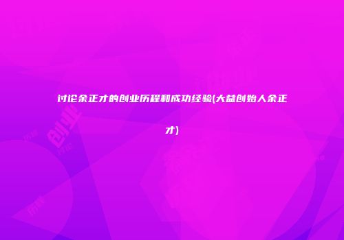讨论余正才的创业历程和成功经验(大益创始人余正才)