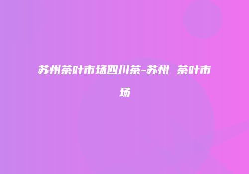 苏州茶叶市场四川茶-苏州 茶叶市场