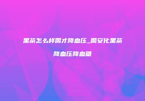 黑茶怎么样喝才降血压_喝安化黑茶降血压降血糖
