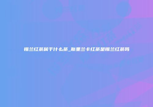 锡兰红茶属于什么茶_斯里兰卡红茶是锡兰红茶吗