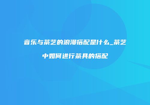 音乐与茶艺的浪漫搭配是什么_茶艺中如何进行茶具的搭配