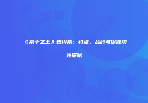 《茶中之王》普洱茶：特点、品牌与保健功效探秘