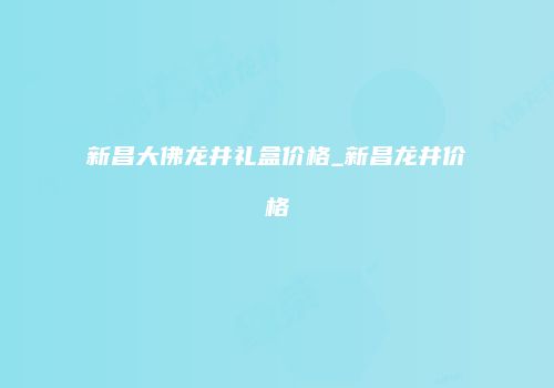 新昌大佛龙井礼盒价格_新昌龙井价格