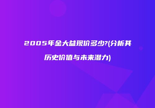 2005年金大益现价多少?(分析其历史价值与未来潜力)