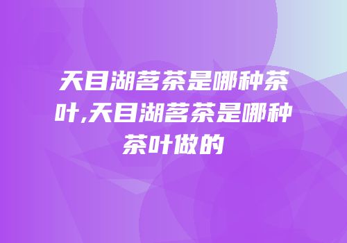 天目湖茗茶是哪种茶叶,天目湖茗茶是哪种茶叶做的