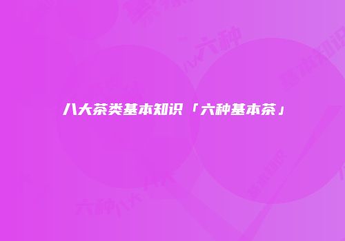 八大茶类基本知识「六种基本茶」