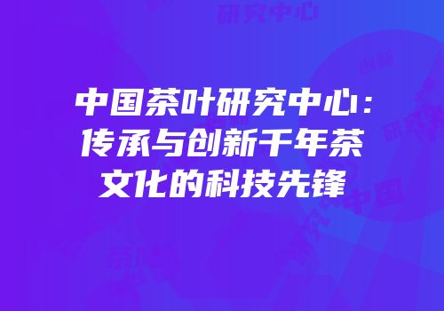 中国茶叶研究中心：传承与创新千年茶文化的科技先锋