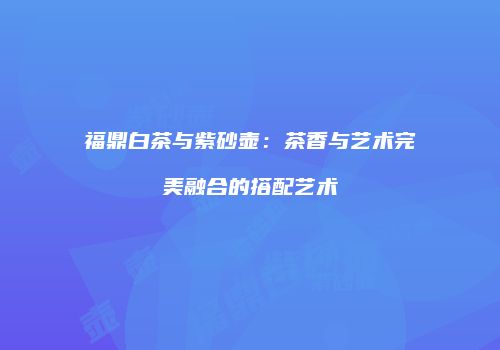 福鼎白茶与紫砂壶：茶香与艺术完美融合的搭配艺术
