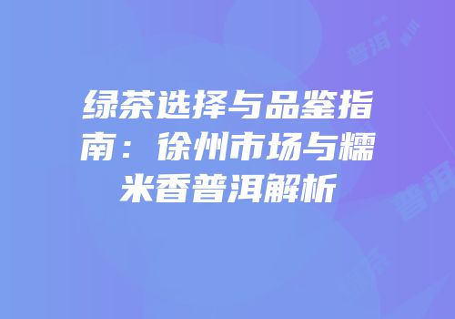 绿茶选择与品鉴指南：徐州市场与糯米香普洱解析