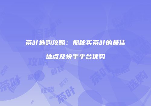茶叶选购攻略：揭秘买茶叶的最佳地点及快手平台优势