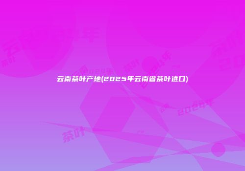 云南茶叶产地(2025年云南省茶叶进口)