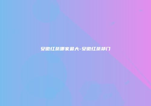 安徽红茶哪家最大-安徽红茶祁门