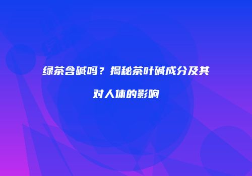 绿茶含碱吗？揭秘茶叶碱成分及其对人体的影响