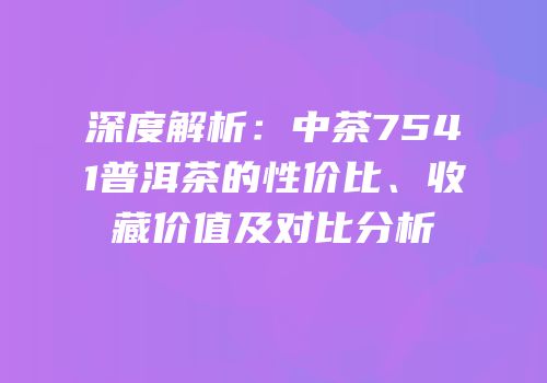 深度解析：中茶7541普洱茶的性价比、收藏价值及对比分析
