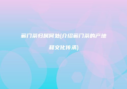 蕲门茶归属何处(介绍蕲门茶的产地和文化传承)