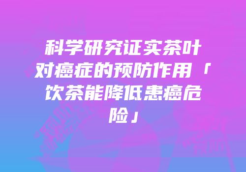 科学研究证实茶叶对癌症的预防作用「饮茶能降低患癌危险」