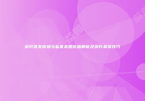 茶叶批发市场与私家茶园价格解析及茶叶拿货技巧