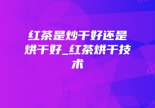 红茶是炒干好还是烘干好_红茶烘干技术