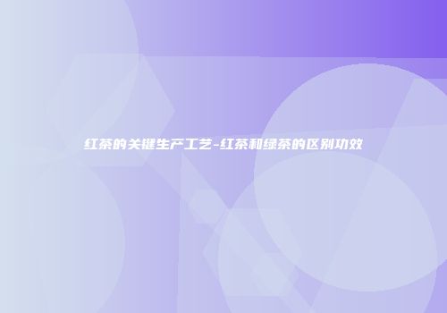 红茶的关键生产工艺-红茶和绿茶的区别功效