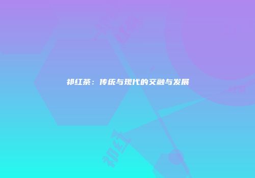 祁红茶：传统与现代的交融与发展