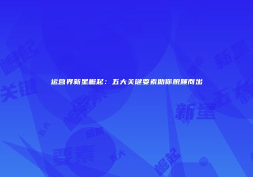 运营界新星崛起：五大关键要素助你脱颖而出