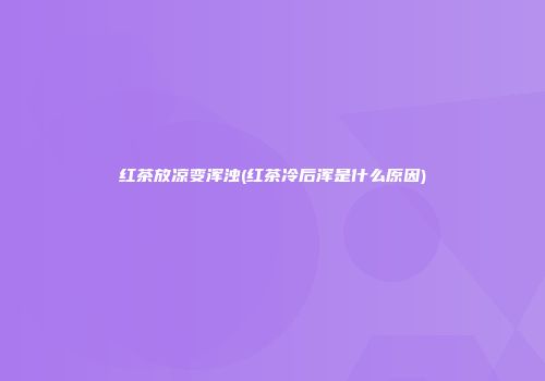 红茶放凉变浑浊(红茶冷后浑是什么原因)