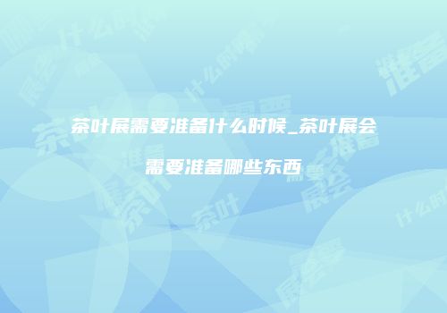 茶叶展需要准备什么时候_茶叶展会需要准备哪些东西