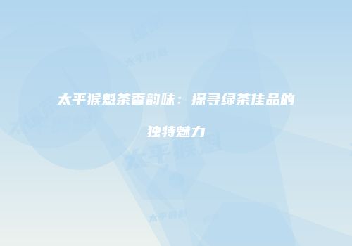 太平猴魁茶香韵味：探寻绿茶佳品的独特魅力