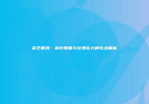 茶艺精粹：茶叶用量与玫瑰花六种吃法解析
