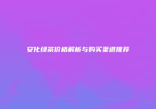 安化绿茶价格解析与购买渠道推荐