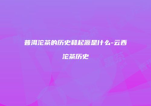 普洱沱茶的历史和起源是什么-云西沱茶历史