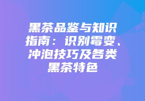 黑茶品鉴与知识指南：识别霉变、冲泡技巧及各类黑茶特色