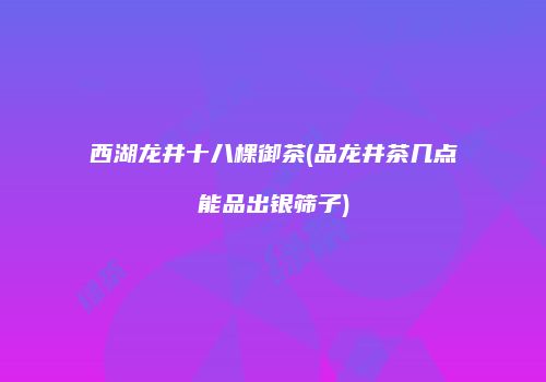 西湖龙井十八棵御茶(品龙井茶几点能品出银筛子)