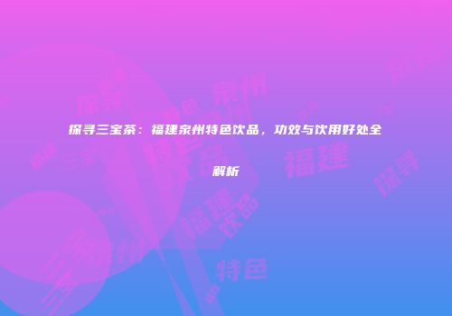 探寻三宝茶：福建泉州特色饮品，功效与饮用好处全解析