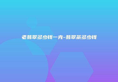 老翡翠多少钱一克-翡翠茶多少钱