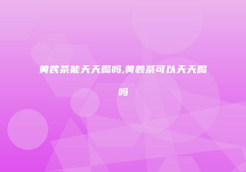 黄芪茶能天天喝吗,黄羲茶可以天天喝吗