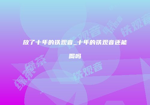 放了十年的铁观音_十年的铁观音还能喝吗