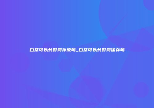白茶可以长时间存放吗_白茶可以长时间保存吗