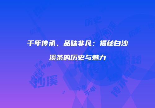 千年传承，品味非凡：揭秘白沙溪茶的历史与魅力