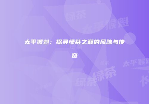 太平猴魁：探寻绿茶之巅的风味与传奇